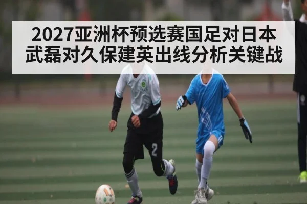 2027亚洲杯预选赛国足对日本武磊对久保建英出线分析关键战